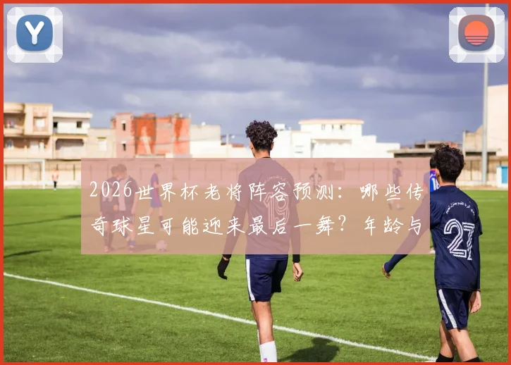 2026世界杯老将阵容预测：哪些传奇球星可能迎来最后一舞？年龄与前景全面解析