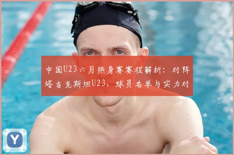 中国U23六月热身赛赛程解析：对阵塔吉克斯坦U23，球员名单与实力对比看点