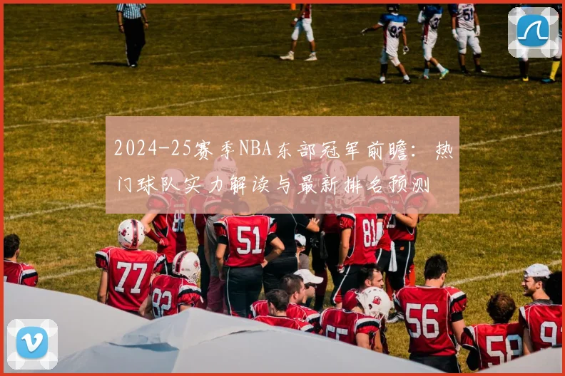 2024-25赛季NBA东部冠军前瞻：热门球队实力解读与最新排名预测