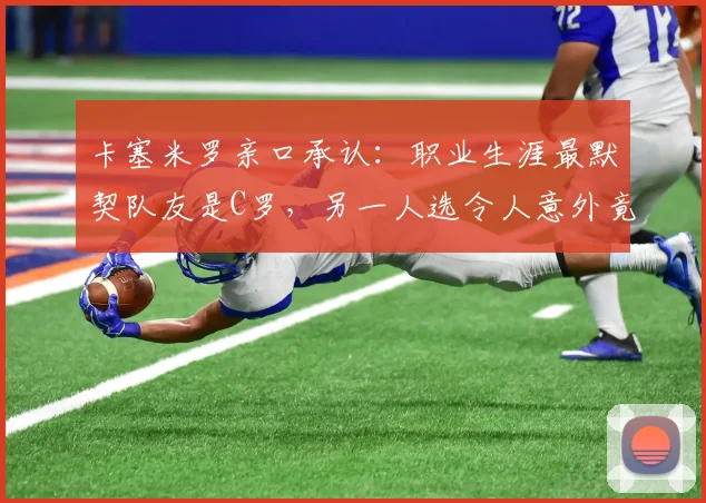 卡塞米罗亲口承认：职业生涯最默契队友是C罗，另一人选令人意外竟是贝尔！