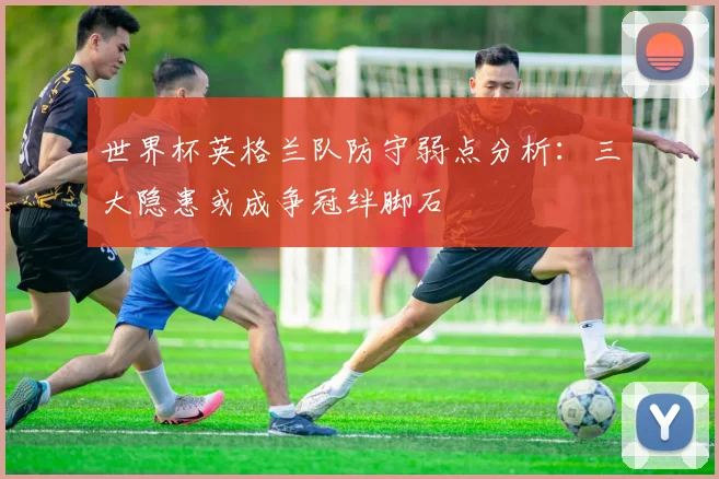 世界杯英格兰队防守弱点分析：三大隐患或成争冠绊脚石