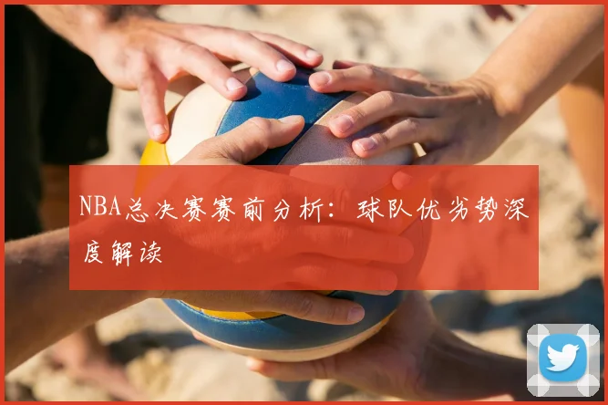 NBA总决赛赛前分析：球队优劣势深度解读