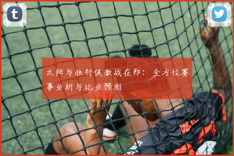 太阳与独行侠激战在即：全方位赛事分析与比分预测
