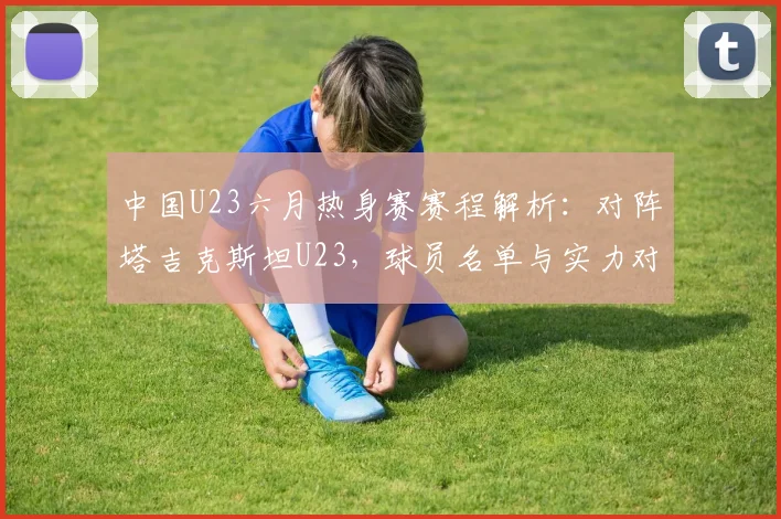 中国U23六月热身赛赛程解析：对阵塔吉克斯坦U23，球员名单与实力对比看点