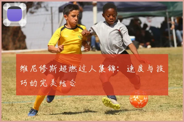 维尼修斯超燃过人集锦：速度与技巧的完美结合