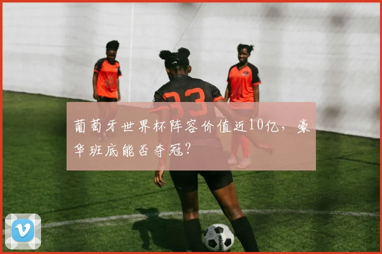葡萄牙世界杯阵容价值近10亿,豪华班底能否夺冠?